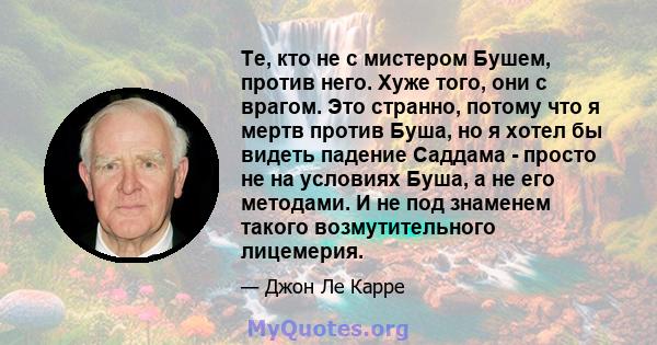 Те, кто не с мистером Бушем, против него. Хуже того, они с врагом. Это странно, потому что я мертв против Буша, но я хотел бы видеть падение Саддама - просто не на условиях Буша, а не его методами. И не под знаменем