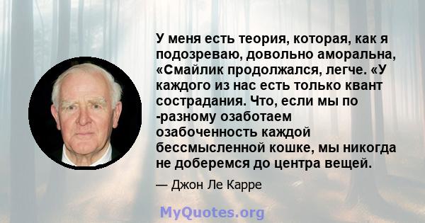 У меня есть теория, которая, как я подозреваю, довольно аморальна, «Смайлик продолжался, легче. «У каждого из нас есть только квант сострадания. Что, если мы по -разному озаботаем озабоченность каждой бессмысленной