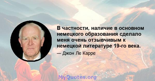 В частности, наличие в основном немецкого образования сделало меня очень отзывчивым к немецкой литературе 19-го века.