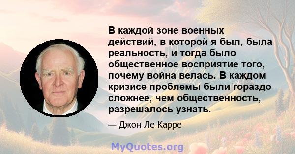 В каждой зоне военных действий, в которой я был, была реальность, и тогда было общественное восприятие того, почему война велась. В каждом кризисе проблемы были гораздо сложнее, чем общественность, разрешалось узнать.