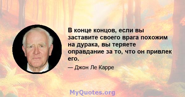 В конце концов, если вы заставите своего врага похожим на дурака, вы теряете оправдание за то, что он привлек его.