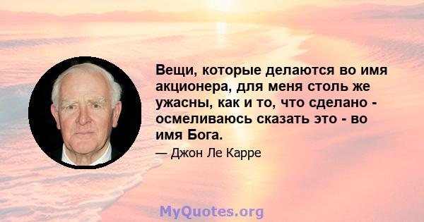 Вещи, которые делаются во имя акционера, для меня столь же ужасны, как и то, что сделано - осмеливаюсь сказать это - во имя Бога.