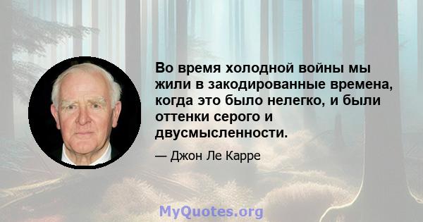 Во время холодной войны мы жили в закодированные времена, когда это было нелегко, и были оттенки серого и двусмысленности.