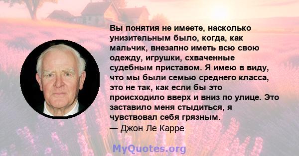 Вы понятия не имеете, насколько унизительным было, когда, как мальчик, внезапно иметь всю свою одежду, игрушки, схваченные судебным приставом. Я имею в виду, что мы были семью среднего класса, это не так, как если бы