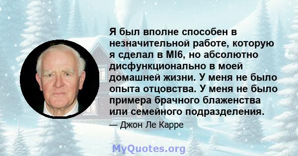 Я был вполне способен в незначительной работе, которую я сделал в MI6, но абсолютно дисфункционально в моей домашней жизни. У меня не было опыта отцовства. У меня не было примера брачного блаженства или семейного