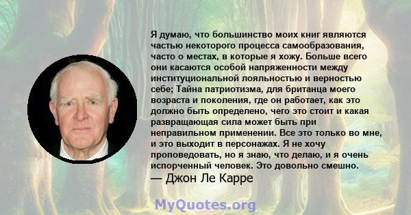 Я думаю, что большинство моих книг являются частью некоторого процесса самообразования, часто о местах, в которые я хожу. Больше всего они касаются особой напряженности между институциональной лояльностью и верностью