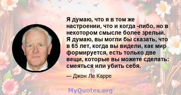 Я думаю, что я в том же настроении, что и когда -либо, но в некотором смысле более зрелый. Я думаю, вы могли бы сказать, что в 65 лет, когда вы видели, как мир формируется, есть только две вещи, которые вы можете