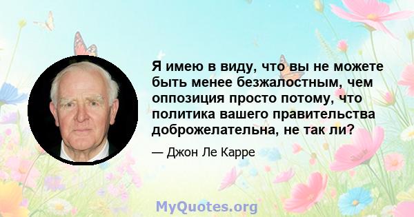 Я имею в виду, что вы не можете быть менее безжалостным, чем оппозиция просто потому, что политика вашего правительства доброжелательна, не так ли?