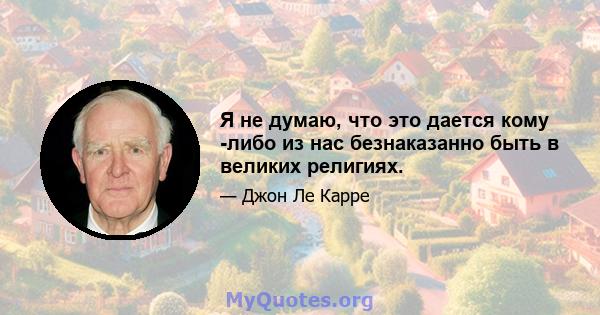 Я не думаю, что это дается кому -либо из нас безнаказанно быть в великих религиях.