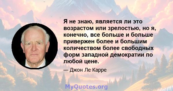 Я не знаю, является ли это возрастом или зрелостью, но я, конечно, все больше и больше привержен более и большим количеством более свободных форм западной демократии по любой цене.