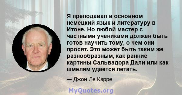 Я преподавал в основном немецкий язык и литературу в Итоне. Но любой мастер с частными учениками должен быть готов научить тому, о чем они просят. Это может быть таким же разнообразным, как ранние картины Сальвадора