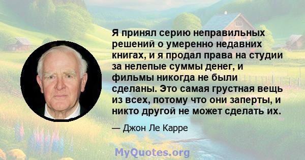 Я принял серию неправильных решений о умеренно недавних книгах, и я продал права на студии за нелепые суммы денег, и фильмы никогда не были сделаны. Это самая грустная вещь из всех, потому что они заперты, и никто