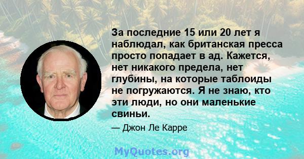 За последние 15 или 20 лет я наблюдал, как британская пресса просто попадает в ад. Кажется, нет никакого предела, нет глубины, на которые таблоиды не погружаются. Я не знаю, кто эти люди, но они маленькие свиньи.