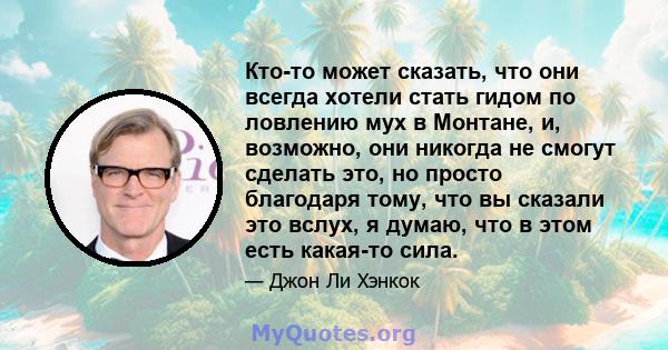 Кто-то может сказать, что они всегда хотели стать гидом по ловлению мух в Монтане, и, возможно, они никогда не смогут сделать это, но просто благодаря тому, что вы сказали это вслух, я думаю, что в этом есть какая-то