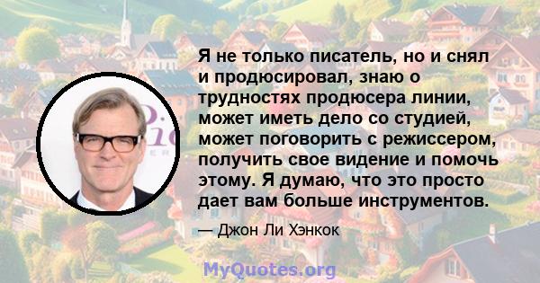 Я не только писатель, но и снял и продюсировал, знаю о трудностях продюсера линии, может иметь дело со студией, может поговорить с режиссером, получить свое видение и помочь этому. Я думаю, что это просто дает вам