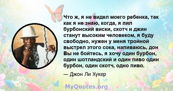 Что ж, я не видел моего ребенка, так как я не знаю, когда, я пил бурбонский виски, скотч и джин станут высоким человеком, я буду свободно, нужен у меня тройной выстрел этого сока, напиваюсь, дон Вы не бойтесь, я хочу