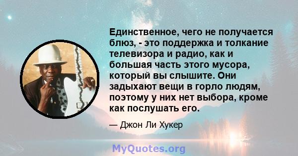 Единственное, чего не получается блюз, - это поддержка и толкание телевизора и радио, как и большая часть этого мусора, который вы слышите. Они задыхают вещи в горло людям, поэтому у них нет выбора, кроме как послушать