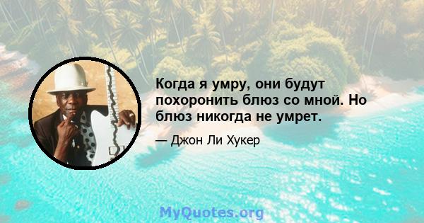 Когда я умру, они будут похоронить блюз со мной. Но блюз никогда не умрет.