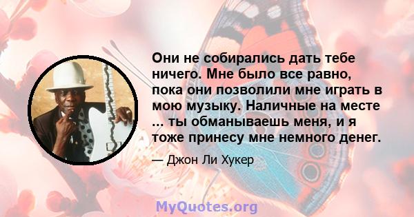 Они не собирались дать тебе ничего. Мне было все равно, пока они позволили мне играть в мою музыку. Наличные на месте ... ты обманываешь меня, и я тоже принесу мне немного денег.