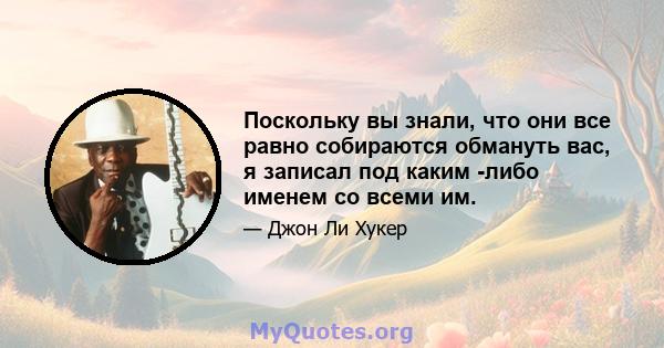 Поскольку вы знали, что они все равно собираются обмануть вас, я записал под каким -либо именем со всеми им.