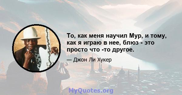 То, как меня научил Мур, и тому, как я играю в нее, блюз - это просто что -то другое.