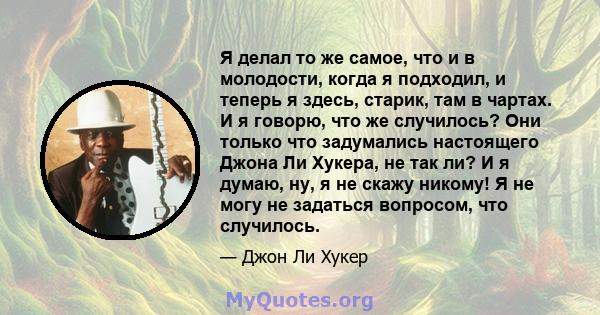 Я делал то же самое, что и в молодости, когда я подходил, и теперь я здесь, старик, там в чартах. И я говорю, что же случилось? Они только что задумались настоящего Джона Ли Хукера, не так ли? И я думаю, ну, я не скажу