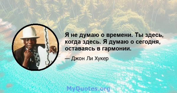 Я не думаю о времени. Ты здесь, когда здесь. Я думаю о сегодня, оставаясь в гармонии.