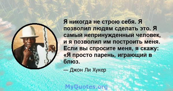 Я никогда не строю себя. Я позволил людям сделать это. Я самый непринужденный человек, и я позволил им построить меня. Если вы спросите меня, я скажу: «Я просто парень, играющий в блюз.