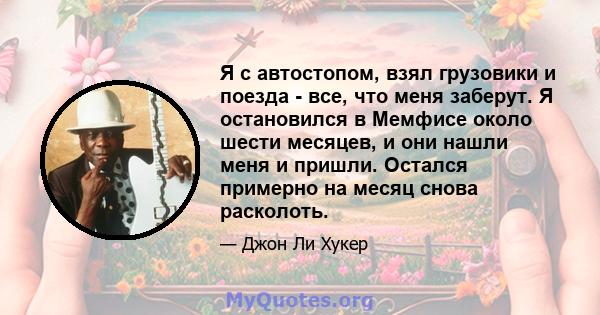 Я с автостопом, взял грузовики и поезда - все, что меня заберут. Я остановился в Мемфисе около шести месяцев, и они нашли меня и пришли. Остался примерно на месяц снова расколоть.