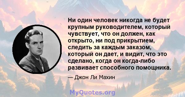 Ни один человек никогда не будет крупным руководителем, который чувствует, что он должен, как открыто, ни под прикрытием, следить за каждым заказом, который он дает, и видит, что это сделано, когда он когда-либо