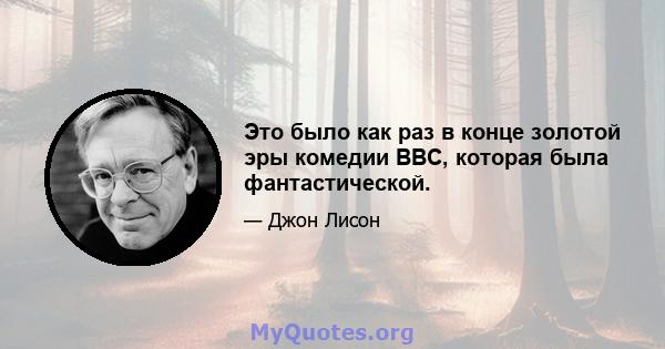 Это было как раз в конце золотой эры комедии BBC, которая была фантастической.