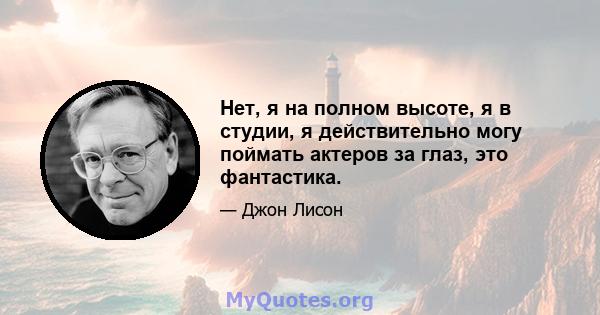 Нет, я на полном высоте, я в студии, я действительно могу поймать актеров за глаз, это фантастика.