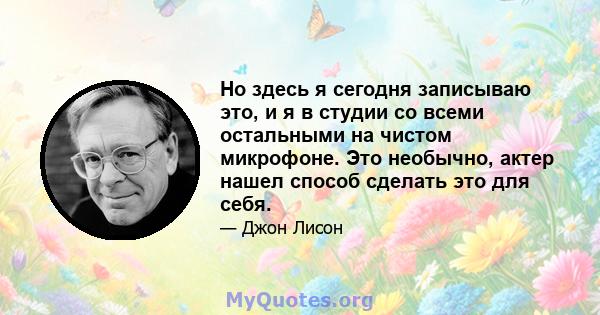 Но здесь я сегодня записываю это, и я в студии со всеми остальными на чистом микрофоне. Это необычно, актер нашел способ сделать это для себя.