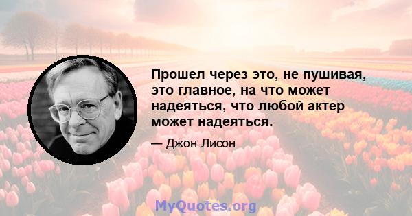 Прошел через это, не пушивая, это главное, на что может надеяться, что любой актер может надеяться.