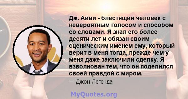 Дж. Айви - блестящий человек с невероятным голосом и способом со словами. Я знал его более десяти лет и обязан своим сценическим именем ему, который верит в меня тогда, прежде чем у меня даже заключили сделку. Я