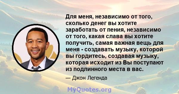 Для меня, независимо от того, сколько денег вы хотите заработать от пения, независимо от того, какая слава вы хотите получить, самая важная вещь для меня - создавать музыку, которой вы гордитесь, создавая музыку,