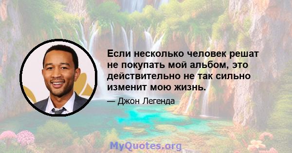 Если несколько человек решат не покупать мой альбом, это действительно не так сильно изменит мою жизнь.