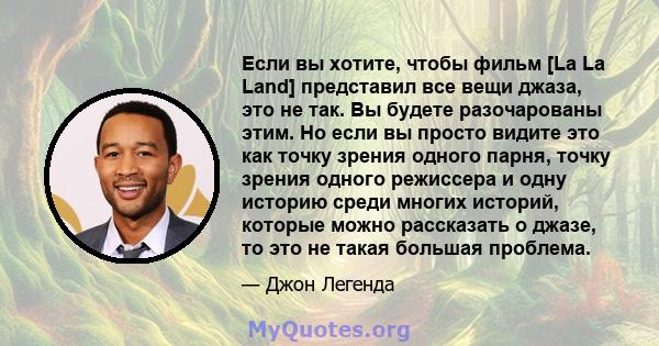 Если вы хотите, чтобы фильм [La La Land] представил все вещи джаза, это не так. Вы будете разочарованы этим. Но если вы просто видите это как точку зрения одного парня, точку зрения одного режиссера и одну историю среди 