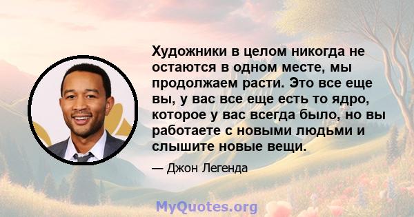 Художники в целом никогда не остаются в одном месте, мы продолжаем расти. Это все еще вы, у вас все еще есть то ядро, которое у вас всегда было, но вы работаете с новыми людьми и слышите новые вещи.