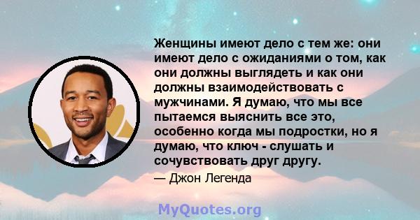 Женщины имеют дело с тем же: они имеют дело с ожиданиями о том, как они должны выглядеть и как они должны взаимодействовать с мужчинами. Я думаю, что мы все пытаемся выяснить все это, особенно когда мы подростки, но я