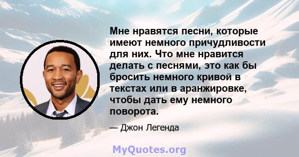 Мне нравятся песни, которые имеют немного причудливости для них. Что мне нравится делать с песнями, это как бы бросить немного кривой в текстах или в аранжировке, чтобы дать ему немного поворота.