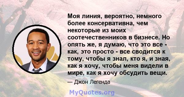 Моя линия, вероятно, немного более консервативна, чем некоторые из моих соотечественников в бизнесе. Но опять же, я думаю, что это все - как, это просто - все сводится к тому, чтобы я знал, кто я, и зная, как я хочу,