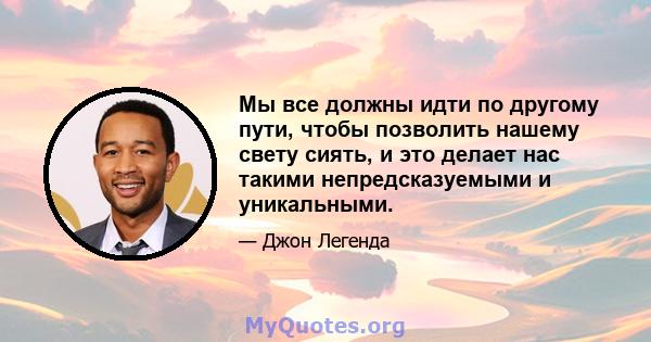 Мы все должны идти по другому пути, чтобы позволить нашему свету сиять, и это делает нас такими непредсказуемыми и уникальными.