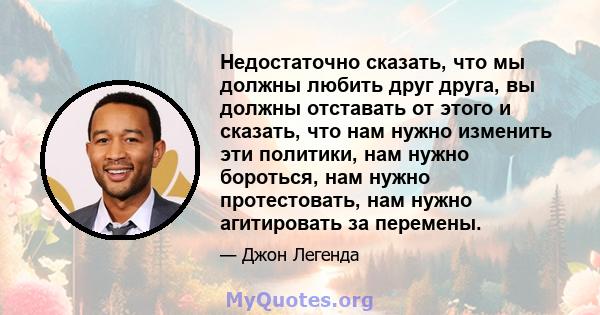 Недостаточно сказать, что мы должны любить друг друга, вы должны отставать от этого и сказать, что нам нужно изменить эти политики, нам нужно бороться, нам нужно протестовать, нам нужно агитировать за перемены.