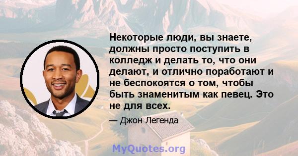 Некоторые люди, вы знаете, должны просто поступить в колледж и делать то, что они делают, и отлично поработают и не беспокоятся о том, чтобы быть знаменитым как певец. Это не для всех.