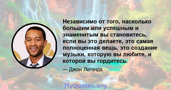 Независимо от того, насколько большим или успешным и знаменитым вы становитесь, если вы это делаете, это самая полноценная вещь, это создание музыки, которую вы любите, и которой вы гордитесь.