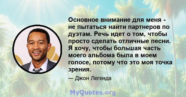 Основное внимание для меня - не пытаться найти партнеров по дуэтам. Речь идет о том, чтобы просто сделать отличные песни. Я хочу, чтобы большая часть моего альбома была в моем голосе, потому что это моя точка зрения.