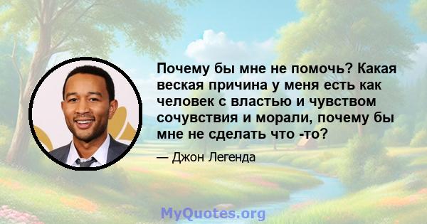 Почему бы мне не помочь? Какая веская причина у меня есть как человек с властью и чувством сочувствия и морали, почему бы мне не сделать что -то?