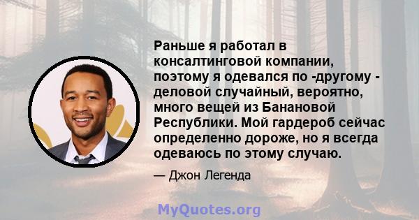 Раньше я работал в консалтинговой компании, поэтому я одевался по -другому - деловой случайный, вероятно, много вещей из Банановой Республики. Мой гардероб сейчас определенно дороже, но я всегда одеваюсь по этому случаю.