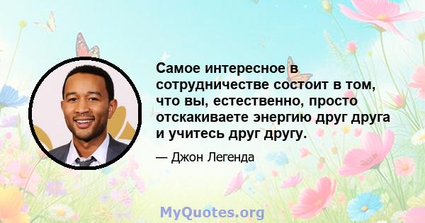 Самое интересное в сотрудничестве состоит в том, что вы, естественно, просто отскакиваете энергию друг друга и учитесь друг другу.